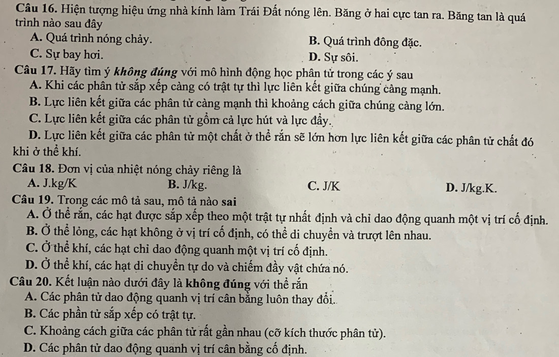 Hiện tượng hiệu ứng nhà kính làm Trái Đất nóng lên. Băng ở hai cực tan ra. Băng tan là quá
trình nào sau đây
A. Quá trình nóng chảy. B. Quá trình đông đặc.
C. Sự bay hơi. D. Sự sôi.
Câu 17. Hãy tìm ý không đúng với mô hình động học phân tử trong các ý sau
A. Khi các phân tử sắp xếp càng có trật tự thì lực liên kết giữa chúng càng mạnh.
B. Lực liên kết giữa các phân tử càng mạnh thì khoảng cách giữa chúng càng lớn.
C. Lực liên kết giữa các phân tử gồm cả lực hút và lực đầy.
D. Lực liên kết giữa các phân tử một chất ở thể rắn sẽ lớn hơn lực liên kết giữa các phân tử chất đó
khi ở thể khí.
Câu 18. Đơn vị của nhiệt nóng chảy riêng là
A. J.kg/K B. J/kg. C. J/K D. J/kg.K.
Câu 19. Trong các mô tả sau, mô tả nào sai
A. Ở thể rắn, các hạt được sắp xếp theo một trật tự nhất định và chỉ dao động quanh một vị trí cố định.
B. Ở thể lỏng, các hạt không ở vị trí cố định, có thể di chuyển và trượt lên nhau.
C. Ở thể khí, các hạt chi dao động quanh một vị trí cố định.
D. Ở thể khí, các hạt di chuyển tự do và chiếm đầy vật chứa nó.
Câu 20. Kết luận nào dưới đây là không đúng với thể rắn
A. Các phân tử dao động quanh vị trí cân bằng luôn thay đồi...
B. Các phần tử sắp xếp có trật tự.
C. Khoảng cách giữa các phân tử rất gần nhau (cỡ kích thước phân tử).
D. Các phân tử dao động quanh vị trí cân bằng cố định.