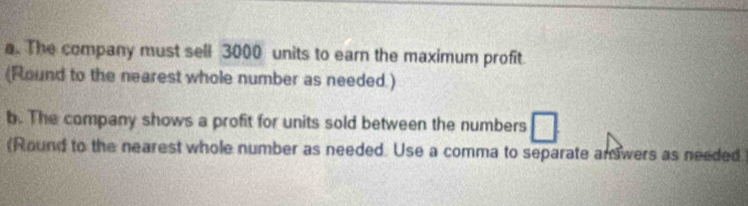 The company must sell 3000 units to earn the maximum profit 
(Round to the nearest whole number as needed.) 
b. The company shows a profit for units sold between the numbers 
(Round to the nearest whole number as needed. Use a comma to separate an wers as needed.