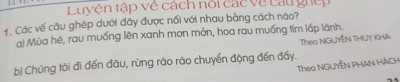 Luyện tập về cách nổi các về cau giếp
1. Các vế câu ghép dưới đây được nối với nhau bằng cách nào?
a) Mùa hè, rau muống lên xanh mon mỏn, hoa rau muống tím lấp lánh.
Theo NGUYÊN THUY KHA
b) Chúng tôi đi đến đâu, rùng rào rào chuyển động đến đấy.
Theo NGUYÊN PHAN HÁCH