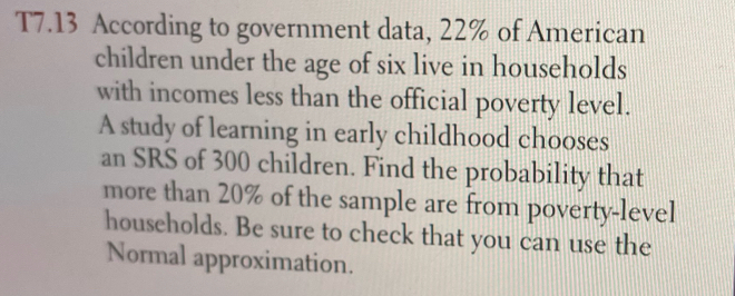 T7.13 According to government data, 22% of American 
children under the age of six live in households 
with incomes less than the official poverty level. 
A study of learning in early childhood chooses 
an SRS of 300 children. Find the probability that 
more than 20% of the sample are from poverty-level 
households. Be sure to check that you can use the 
Normal approximation.