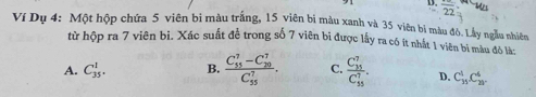 overline 22
Ví Dụ 4: Một hộp chứa 5 viên bi màu trắng, 15 viên bi màu xanh và 35 viên bì màu đô. Lấy ngầu nhiên
từ hộp ra 7 viên bi. Xác suất để trong số 7 viên bi được lấy ra có ít nhất 1 viên bì màu đỏ là:
A. C_(35)^1. B. frac (C_55)^7-C_(20)^7(C_55)^7. C. frac (C_35)^7(C_55)^7. D. C_(15)^4.C_(20)^6.