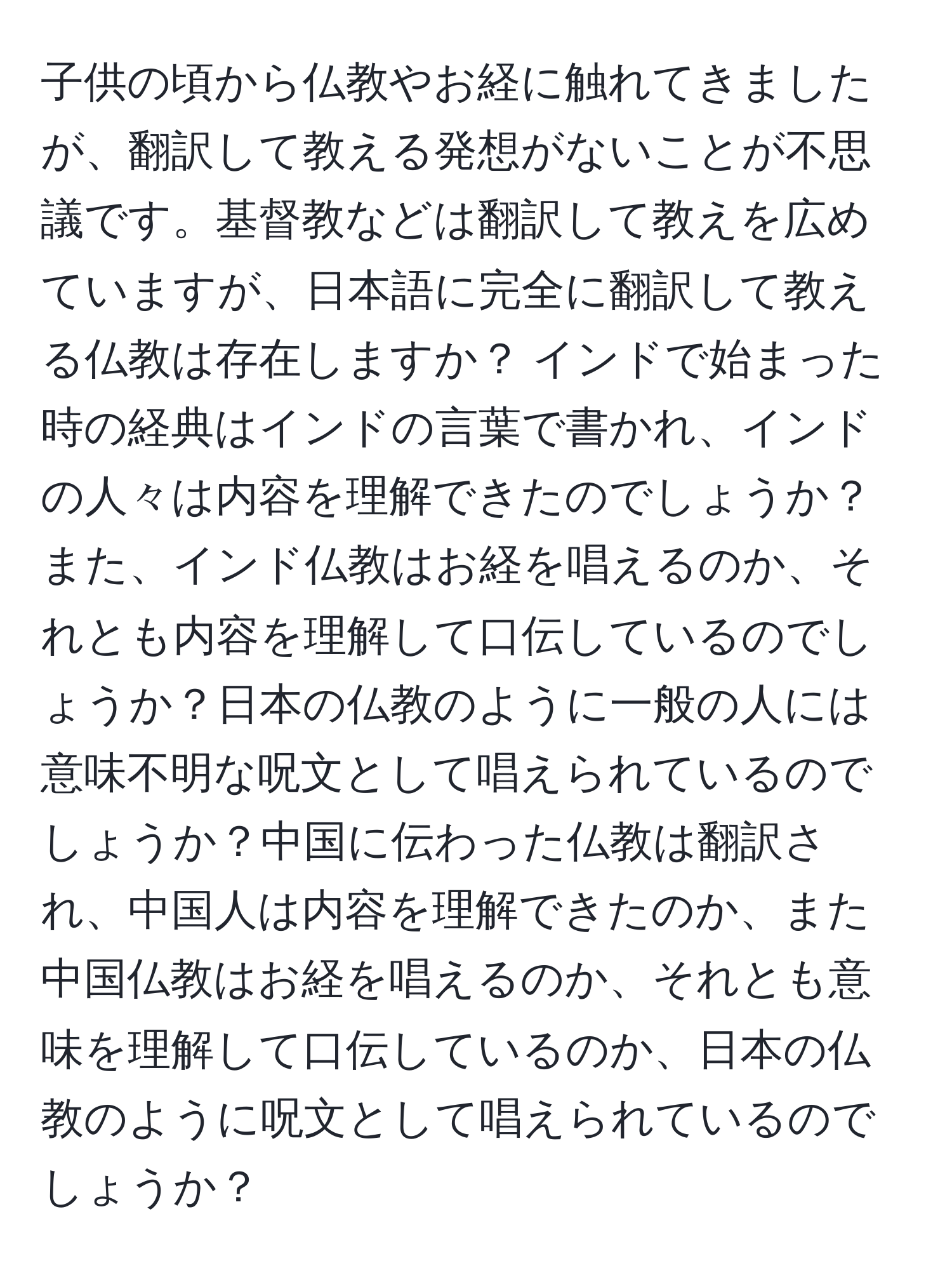 子供の頃から仏教やお経に触れてきましたが、翻訳して教える発想がないことが不思議です。基督教などは翻訳して教えを広めていますが、日本語に完全に翻訳して教える仏教は存在しますか？ インドで始まった時の経典はインドの言葉で書かれ、インドの人々は内容を理解できたのでしょうか？また、インド仏教はお経を唱えるのか、それとも内容を理解して口伝しているのでしょうか？日本の仏教のように一般の人には意味不明な呪文として唱えられているのでしょうか？中国に伝わった仏教は翻訳され、中国人は内容を理解できたのか、また中国仏教はお経を唱えるのか、それとも意味を理解して口伝しているのか、日本の仏教のように呪文として唱えられているのでしょうか？