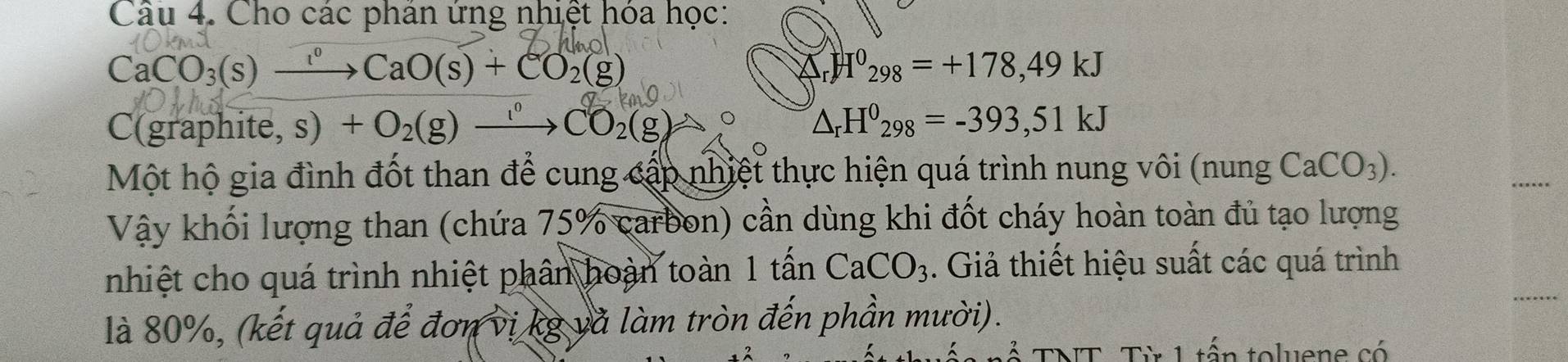 Cho các phân ứng nhiệt hóa học:
CaCO_3(s)xrightarrow ?CaO(s)+CO_2(g)
△ _rH^0_298=+178,49kJ
C(graphite, s) +O_2(g)xrightarrow [_1CO_2(g)to △ _rH^0_298=-393,51kJ
Một hộ gia đình đốt than để cung cấp nhiệt thực hiện quá trình nung vôi (nung CaCO_3). 
Vậy khối lượng than (chứa 75% carbon) cần dùng khi đốt cháy hoàn toàn đủ tạo lượng 
nhiệt cho quá trình nhiệt phân hoàn toàn 1 tấn CaCO_3. Giả thiết hiệu suất các quá trình 
là 80%, (kết quả để đơn vị kg và làm tròn đến phần mười). 
TNT. Từ 1 tấn toluene có