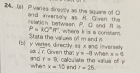 24.(a) P varies directly as the square of O
and inversely as A. Given the 
relation between P, Q and R is
P=kQ^mR^n , where k is a constant. 
State the values of m and n. 
(b) y varies directly as x and inversely 
as sqrt(r). Given that y=-8 when x=6
and r=9 , calculate the value of y
when x=10 and r=25.