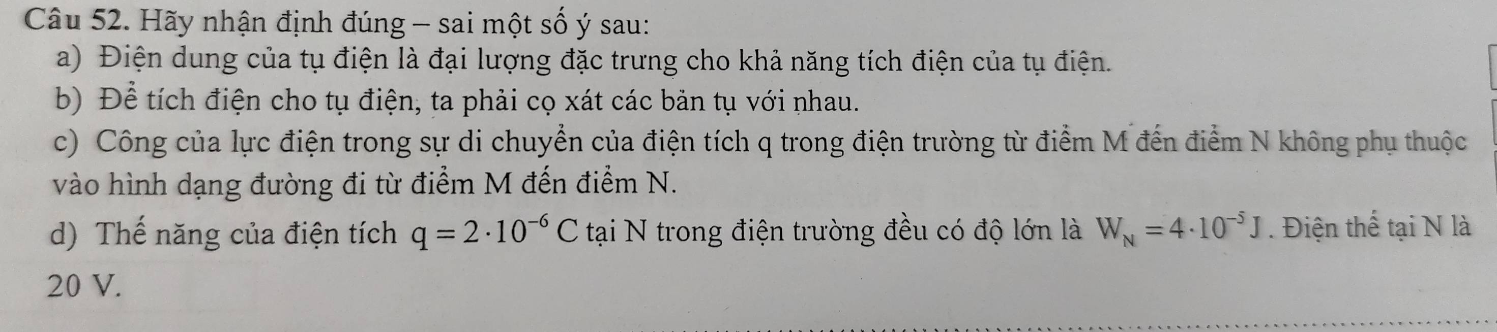 Hãy nhận định đúng - sai một số ý sau: 
a) Điện dung của tụ điện là đại lượng đặc trưng cho khả năng tích điện của tụ điện. 
b) Để tích điện cho tụ điện, ta phải cọ xát các bản tụ với nhau. 
c) Công của lực điện trong sự di chuyển của điện tích q trong điện trường từ điểm M đến điểm N không phụ thuộc 
vào hình dạng đường đi từ điểm M đến điểm N. 
d) Thế năng của điện tích q=2· 10^(-6)C tại N trong điện trường đều có độ lớn là W_N=4· 10^(-5)J. Điện thể tại N là 
20 V.