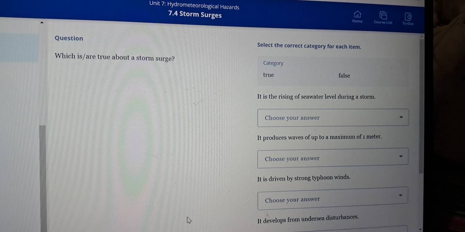 Hydrometeorological Hazards
7.4 Storm Surges
Course List
Question Select the correct category for each item.
Which is/are true about a storm surge?
Category
true false
It is the rising of seawater level during a storm.
Choose your answer
It produces waves of up to a maximum of 1 meter.
Choose your answer
It is driven by strong typhoon winds.
Choose your answer
It develops from undersea disturbances.