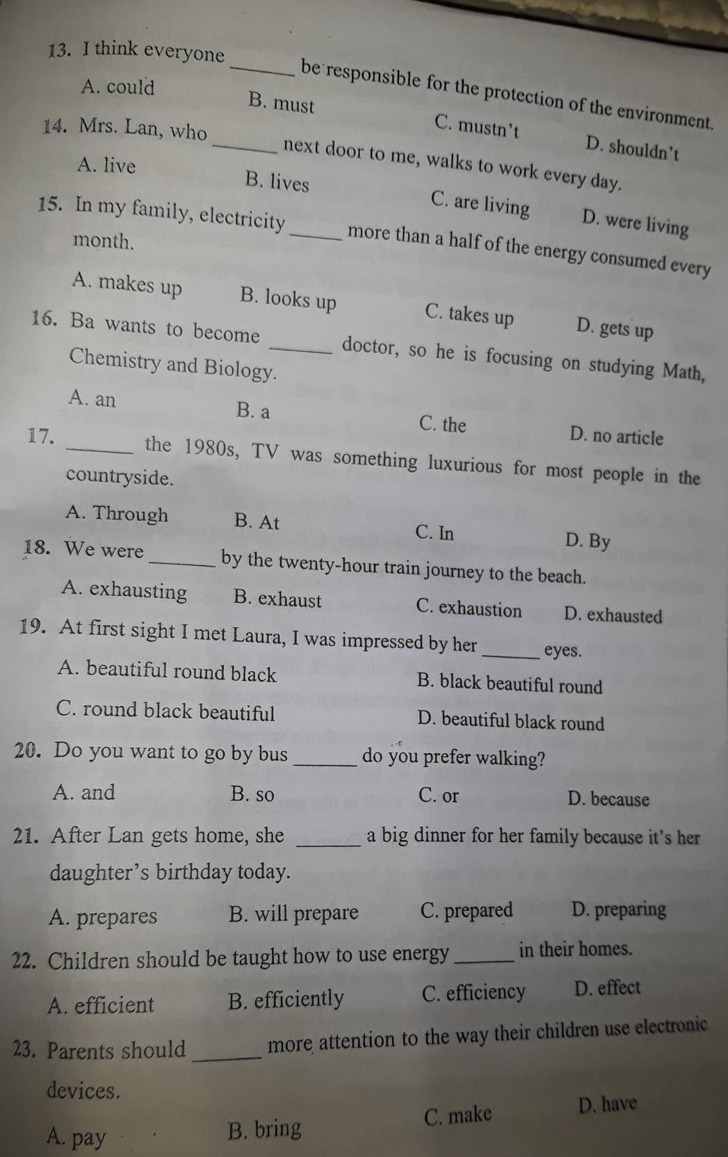 think everyone
A. could
_be responsible for the protection of the environment.
_B. must C. mustn’t D. shouldn’t
14. Mrs. Lan, who
next door to me, walks to work every day.
A. live B. lives C. are living D. were living
15. In my family, electricity_ more than a half of the energy consumed every
month.
A. makes up B. looks up C. takes up D. gets up
16. Ba wants to become _doctor, so he is focusing on studying Math,
Chemistry and Biology.
A. an
B. a C. the
17. D. no article
_the 1980s, TV was something luxurious for most people in the
countryside.
A. Through B. At
C. In D. By
18. We were _by the twenty-hour train journey to the beach.
A. exhausting B. exhaust C. exhaustion D. exhausted
19. At first sight I met Laura, I was impressed by her_ eyes.
A. beautiful round black B. black beautiful round
C. round black beautiful D. beautiful black round
20. Do you want to go by bus _do you prefer walking?
A. and B. so C. or D. because
21. After Lan gets home, she _a big dinner for her family because it's her
daughter’s birthday today.
A. prepares B. will prepare C. prepared D. preparing
22. Children should be taught how to use energy_ in their homes.
A. efficient B. efficiently C. efficiency D. effect
23. Parents should _more attention to the way their children use electronic
devices.
C. make D. have
A. pay
B. bring