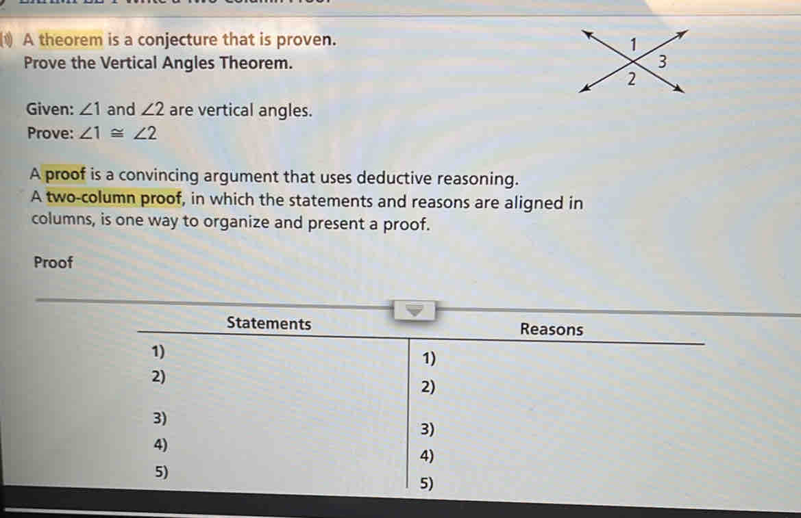 A theorem is a conjecture that is proven. 
Prove the Vertical Angles Theorem. 
Given: ∠ 1 and ∠ 2 are vertical angles. 
Prove: ∠ 1≌ ∠ 2
A proof is a convincing argument that uses deductive reasoning. 
A two-column proof, in which the statements and reasons are aligned in 
columns, is one way to organize and present a proof. 
Proof