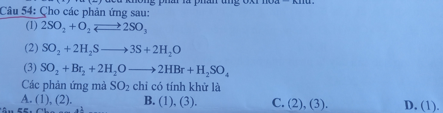 Gong phai là phan ung oxr hoa = knu.
Câu 54: Çho các phản ứng sau:
(1) 2SO_2+O_2to 2SO_3
(2) SO_2+2H_2Sto 3S+2H_2O
(3) SO_2+Br_2+2H_2Oto 2HBr+H_2SO_4
Các phản ứng mà SO_2 chỉ có tính khử là
A. (1), (2). B. (1), (3). C. ( 2 ), (3). D. (1).