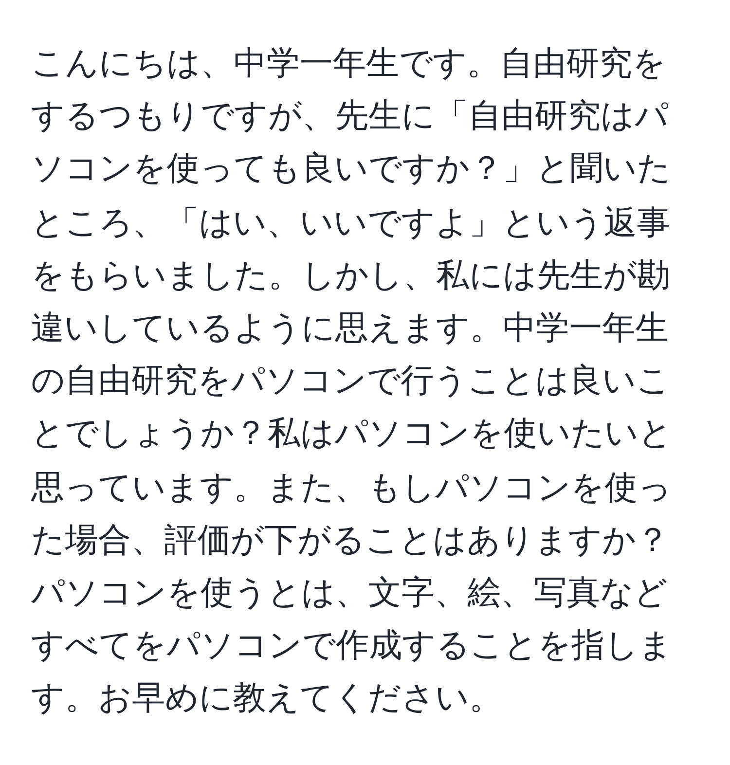 こんにちは、中学一年生です。自由研究をするつもりですが、先生に「自由研究はパソコンを使っても良いですか？」と聞いたところ、「はい、いいですよ」という返事をもらいました。しかし、私には先生が勘違いしているように思えます。中学一年生の自由研究をパソコンで行うことは良いことでしょうか？私はパソコンを使いたいと思っています。また、もしパソコンを使った場合、評価が下がることはありますか？パソコンを使うとは、文字、絵、写真などすべてをパソコンで作成することを指します。お早めに教えてください。