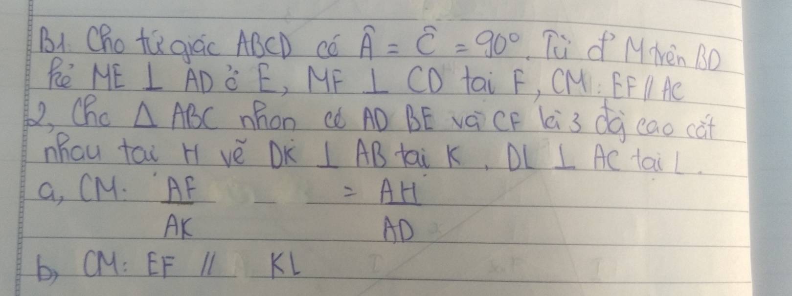 BI Cho tú giàc ABCD Có overline A=overline C=90° Tu o M Nen BO 
Re ME ⊥ AD 3:15 , MF ⊥ CD tai F, CM EFparallel AC
, Cho △ ABC Mhon ¢ó AÒ BE vàCF Li3 dà eao cat 
Mhau tai H vè DK ⊥ AB tai k, DL⊥ AC tail. 
a, CM.
 AF/AK 
= AH/AD 
b, CM: EF I KL