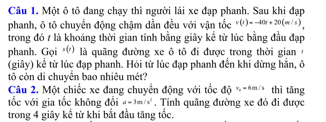 Một ô tô đang chạy thì người lái xe đạp phanh. Sau khi đạp 
phanh, ô tô chuyển động chậm dần đều với vận tốc v(t)=-40t+20(m/s)
trong đó t là khoảng thời gian tính bằng giây kể từ lúc bằng đầu đạp 
phanh. Gọi s(t) là quãng đường xe ô tô đi được trong thời gian 7
(giây) kể từ lúc đạp phanh. Hỏi từ lúc đạp phanh đến khi dừng hăn, ô 
tô còn di chuyền bao nhiêu mét? 
Câu 2. Một chiếc xe đang chuyển động với tốc độ v_0=6m/s thì tǎng 
tốc với gia tốc không đổi a=3m/s^2. Tính quãng đường xe đó đi được 
trong 4 giây kể từ khi bắt đầu tăng tốc.