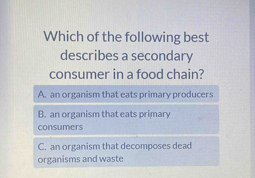 Which of the following best
describes a secondary
consumer in a food chain?
A. an organism that eats primary producers
B. an organism that eats primary
consumers
C. an organism that decomposes dead
organisms and waste