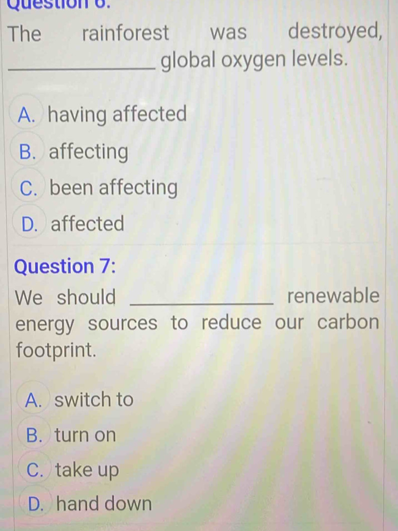 The rainforest was destroyed,
_global oxygen levels.
A. having affected
B. affecting
C. been affecting
D. affected
Question 7:
We should _renewable
energy sources to reduce our carbon
footprint.
A. switch to
B. turn on
C. take up
D. hand down