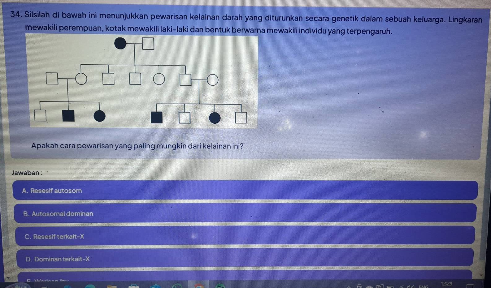 Silsilah di bawah ini menunjukkan pewarisan kelainan darah yang diturunkan secara genetik dalam sebuah keluarga. Lingkaran
mewakili perempuan, kotak mewakili laki-laki dan bentuk berwarna mewakili individu yang terpengaruh.
Apakah cara pewarisan yang paling mungkin dari kelainan ini?
Jawaban :
A. Resesif autosom
B. Autosomal dominan
C. Resesif terkait- X
D. Dominan terkait- X