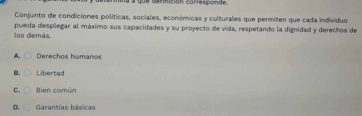 mina a que definición corresponde.
Conjunto de condiciones políticas, sociales, económicas y culturales que permiten que cada individuo
pueda desplegar al máximo sus capacidades y su proyecto de vida, respetando la dignidad y derechos de
los demás.
A. Derechos humanos
B. Libertad
C. Bien común
D. Garantías básicas