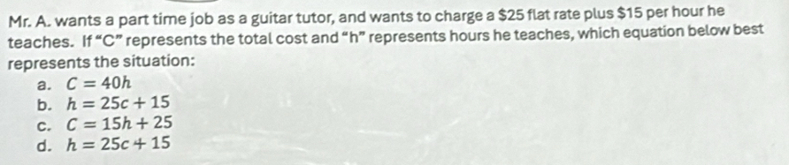 Mr. A. wants a part time job as a guitar tutor, and wants to charge a $25 flat rate plus $15 per hour he
teaches. If “ C ” represents the total cost and “ h ” represents hours he teaches, which equation below best
represents the situation:
a. C=40h
b. h=25c+15
C. C=15h+25
d. h=25c+15