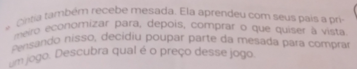 Cintia também recebe mesada. Ela aprendeu com seus país a pri- 
meiro economizar para, depois, comprar o que quiser à vista. 
Pensando nisso, decidiu poupar parte da mesada para comprar 
um jogo. Descubra qual é o preço desse jogo.