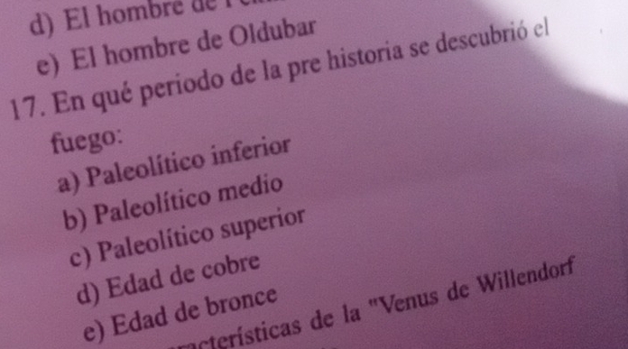 d) El hombré de
e) El hombre de Oldubar
17. En qué periodo de la pre historia se descubrió el
fuego:
a) Paleolítico inferior
b) Paleolítico medio
c) Paleolítico superior
d) Edad de cobre
cterísticas de la "Venus de Willendorf
e) Edad de bronce