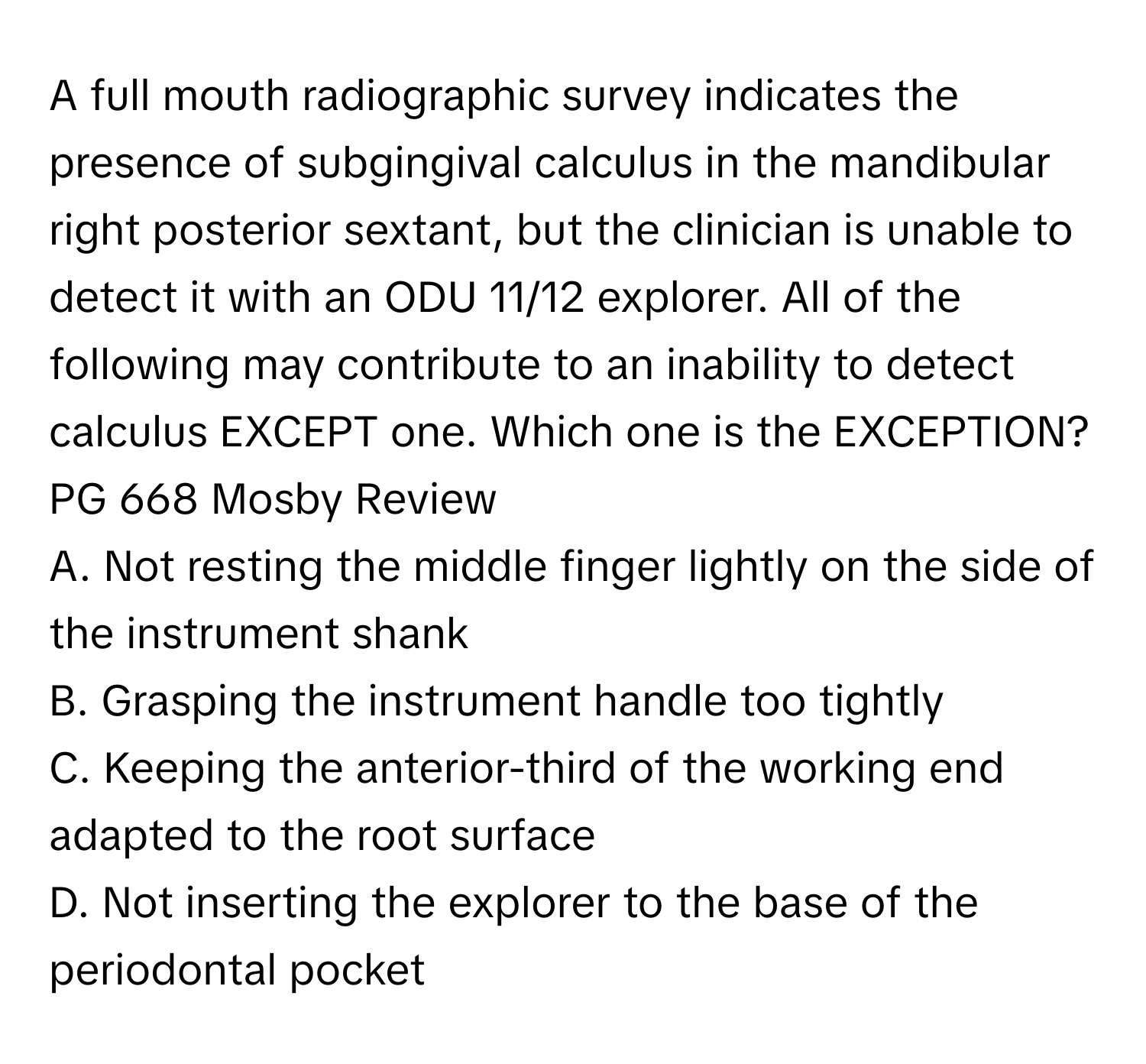 A full mouth radiographic survey indicates the presence of subgingival calculus in the mandibular right posterior sextant, but the clinician is unable to detect it with an ODU 11/12 explorer. All of the following may contribute to an inability to detect calculus EXCEPT one. Which one is the EXCEPTION? PG 668 Mosby Review

A. Not resting the middle finger lightly on the side of the instrument shank
B. Grasping the instrument handle too tightly
C. Keeping the anterior-third of the working end adapted to the root surface
D. Not inserting the explorer to the base of the periodontal pocket