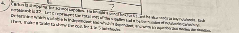 ? 
4. Carlos is shopping for school supplies. He bought a pencil box for $3, and he also needs to buy notebooks. Each 
notebook is $2. Let t represent the total cost of the supplies and π be the number of notebooks Carlos buys. 
Determine which variable is independent and which is dependent, and write an equation that models the situation. 
Then, make a table to show the cost for 1 to 5 notebooks.