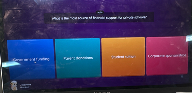 34/50
What is the main source of financial support for private schools?
Government funding Parent donations Student tuition Corporate sponsorships
Rarnirez" Jacqueline