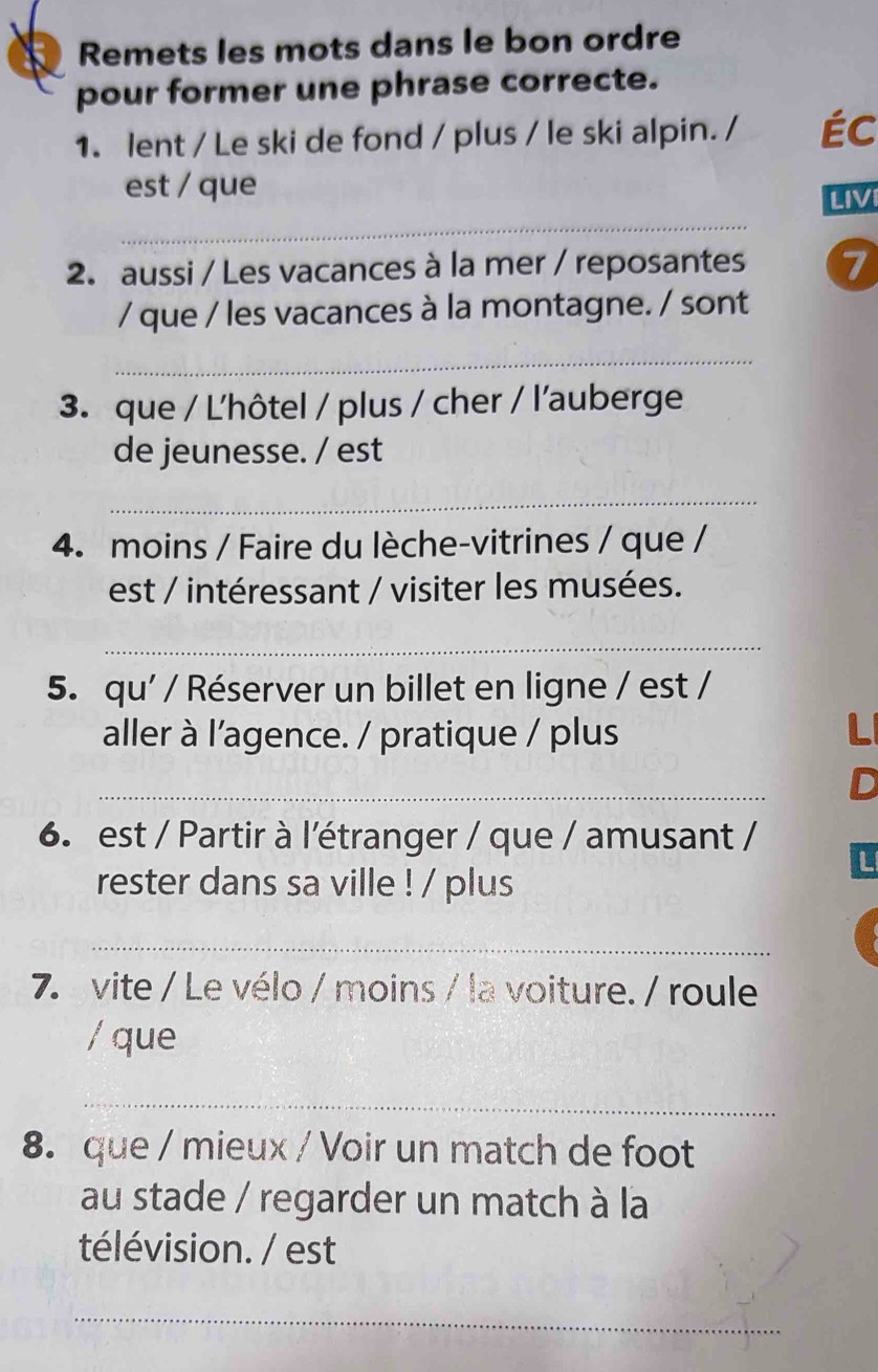 Remets les mots dans le bon ordre 
pour former une phrase correcte. 
1. lent / Le ski de fond / plus / le ski alpin. / Éc 
est / que 
_ 
2. aussi / Les vacances à la mer / reposantes 7 
/ que / les vacances à la montagne. / sont 
_ 
3. que / L'hôtel / plus / cher / l'auberge 
de jeunesse. / est 
_ 
4. moins / Faire du lèche-vitrines / que / 
est / intéressant / visiter les musées. 
_ 
5. qu' / Réserver un billet en ligne / est / 
aller à l'agence. / pratique / plus L 
_ 
D 
6. est / Partir à l'étranger / que / amusant / 
L 
rester dans sa ville ! / plus 
_ 
7. vite / Le vélo / moins / la voiture. / roule 
/ que 
_ 
8. que / mieux / Voir un match de foot 
au stade / regarder un match à la 
télévision. / est 
_