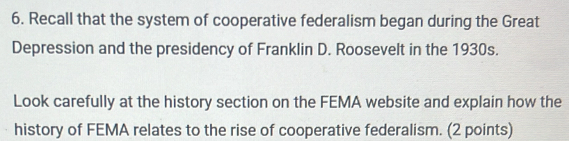 Recall that the system of cooperative federalism began during the Great 
Depression and the presidency of Franklin D. Roosevelt in the 1930s. 
Look carefully at the history section on the FEMA website and explain how the 
history of FEMA relates to the rise of cooperative federalism. (2 points)