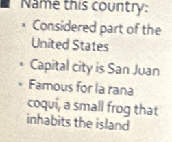 Name this country: 
Considered part of the 
United States 
Capital city is San Juan 
Famous for la rana 
coqui, a small frog that 
inhabits the island