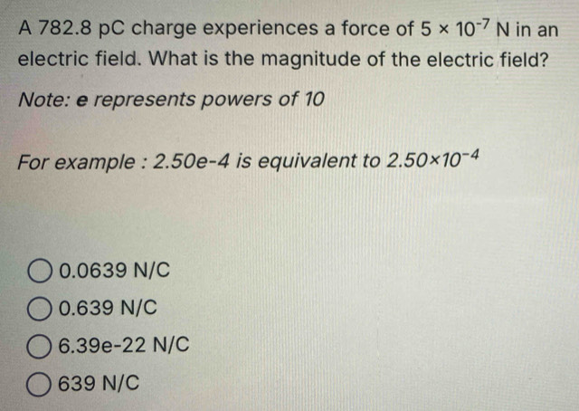 A 782.8 pC charge experiences a force of 5* 10^(-7)N in an
electric field. What is the magnitude of the electric field?
Note: e represents powers of 10
For example : 2.50e-4 is equivalent to 2.50* 10^(-4)
0.0639 N/C
0.639 N/C
6.39e-22 N/C
639 N/C