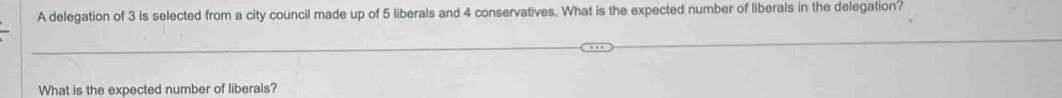 A delegation of 3 is selected from a city council made up of 5 liberals and 4 conservatives. What is the expected number of liberals in the delegation? 
What is the expected number of liberals?