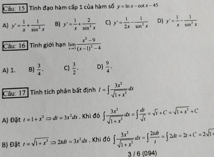 Tính đạo hàm cấp 1 của hàm số y=ln x-cot x-45
A) y'= 1/x + 1/sin^2x  B) y'= 1/x + 2/sin^2x  C) y'= 1/2x - 1/sin^2x  D) y'= 1/x - 1/sin^2x 
Câu: 16 Tính giới hạn limlimits _xto 3frac x^2-9(x-1)^2-4
A) 1. B)  3/4 · C)  3/2 . D)  9/4 . 
Câu: 17: Tính tích phân bất định I=∈t  3x^2/sqrt(1+x^3) dx
A) Đặt t=1+x^3Rightarrow dt=3x^2dx. Khi đó ∈t  3x^2/sqrt(1+x^3) dx=∈t  dt/sqrt(t) =sqrt(t)+C=sqrt(1+x^3)+C
B) Đặt t=sqrt(1+x^3)Rightarrow 2tdt=3x^2dx. Khi đó ∈t  3x^2/sqrt(1+x^3) dx=∈t  2tdt/t =∈t 2dt=2t+C=2sqrt(14)
3 / 6 (094)