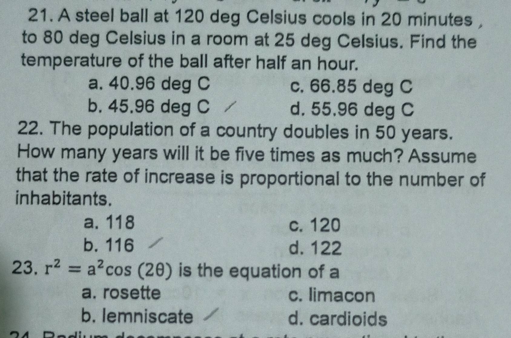 A steel ball at 120 deg Celsius cools in 20 minutes ,
to 80 deg Celsius in a room at 25 deg Celsius. Find the
temperature of the ball after half an hour.
a. 40.96 deg C c. 66.85 deg C
b. 45.96 deg C d. 55.96 deg C
22. The population of a country doubles in 50 years.
How many years will it be five times as much? Assume
that the rate of increase is proportional to the number of
inhabitants.
a. 118 c. 120
b. 116 d. 122
23. r^2=a^2cos (2θ ) is the equation of a
a. rosette c. limacon
b. lemniscate d. cardioids