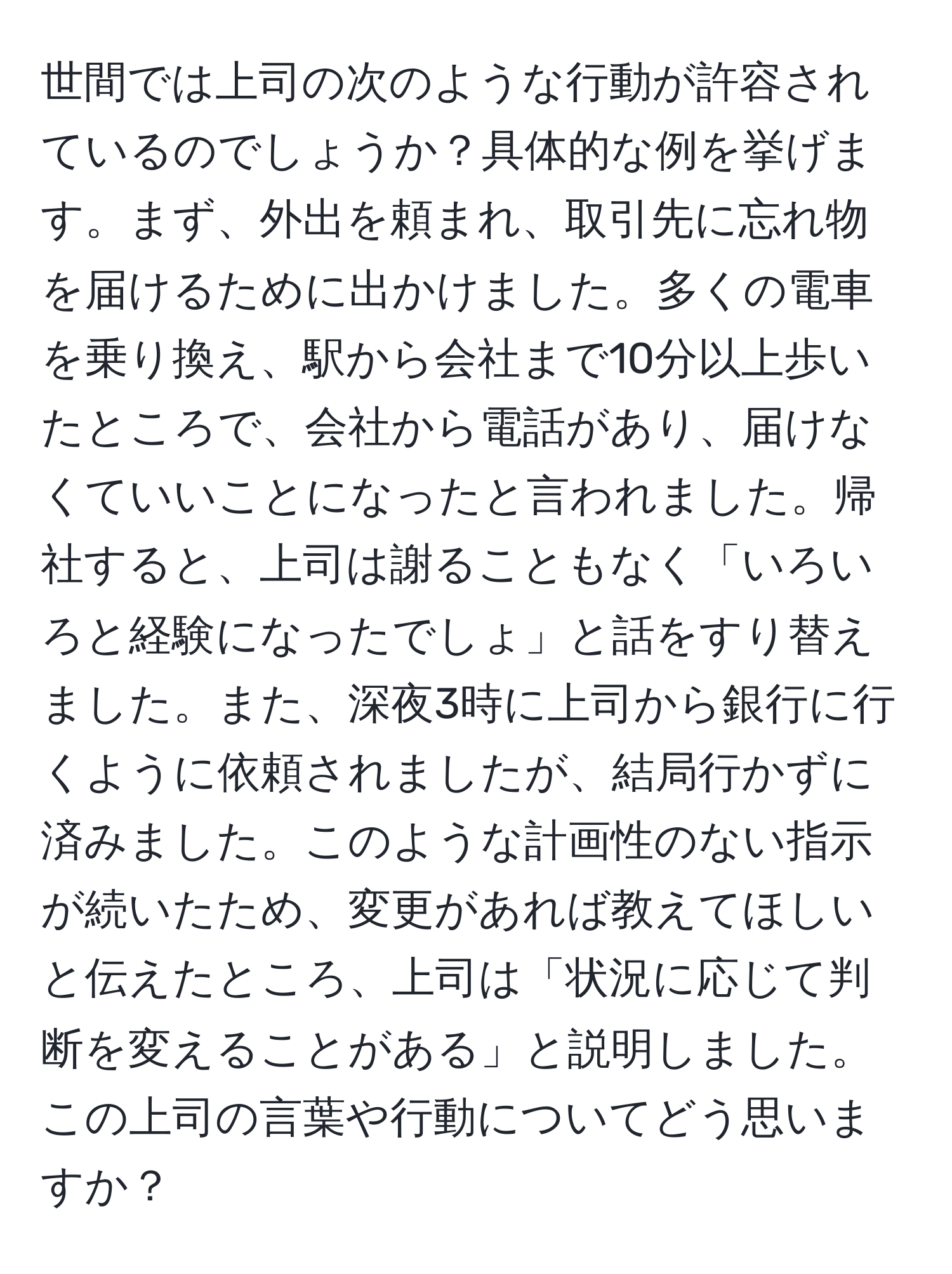 世間では上司の次のような行動が許容されているのでしょうか？具体的な例を挙げます。まず、外出を頼まれ、取引先に忘れ物を届けるために出かけました。多くの電車を乗り換え、駅から会社まで10分以上歩いたところで、会社から電話があり、届けなくていいことになったと言われました。帰社すると、上司は謝ることもなく「いろいろと経験になったでしょ」と話をすり替えました。また、深夜3時に上司から銀行に行くように依頼されましたが、結局行かずに済みました。このような計画性のない指示が続いたため、変更があれば教えてほしいと伝えたところ、上司は「状況に応じて判断を変えることがある」と説明しました。この上司の言葉や行動についてどう思いますか？