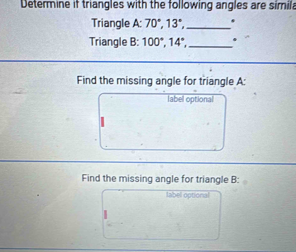 Determine if triangles with the following angles are simila 
Triangle A : 70°, 13°, _. 
Triangle B: 100°, 14°, _ 
。 
Find the missing angle for triangle A: 
label optional 
Find the missing angle for triangle B: 
label optional