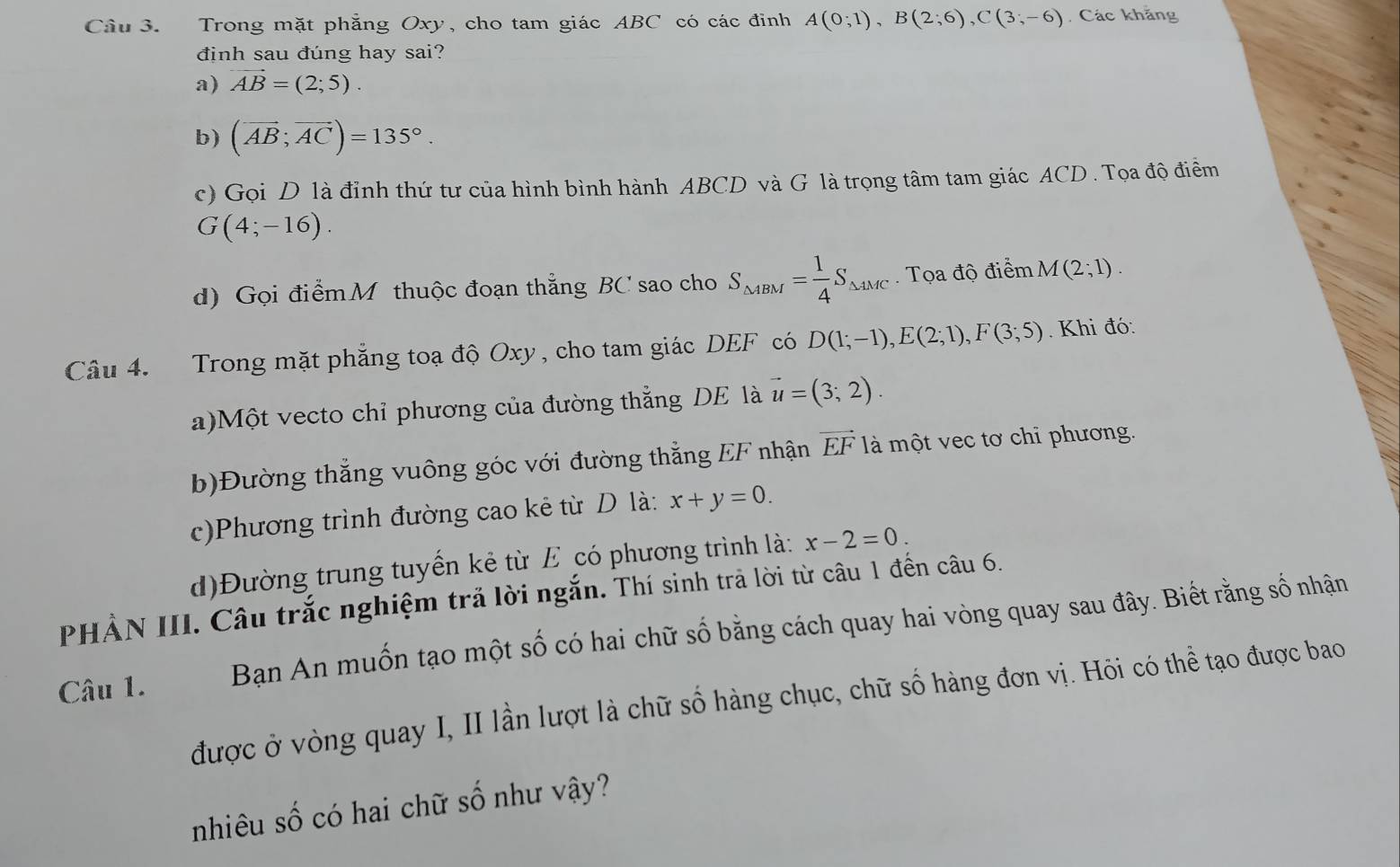 Cầu 3. Trong mặt phẳng Oxy, cho tam giác ABC có các đinh A(0;1), B(2;6), C(3;-6) Các khẳng 
định sau đúng hay sai? 
a) vector AB=(2;5). 
b) (vector AB;vector AC)=135°. 
c) Gọi D là đỉnh thứ tư của hình bình hành ABCD và G là trọng tâm tam giác ACD. Tọa độ điểm
G(4;-16). 
d) Gọi điểmM thuộc đoạn thẳng BC sao cho S_△ ABM= 1/4 S_△ AMC. Tọa độ điểm M(2;1). 
Câu 4. Trong mặt phẳng toạ độ Oxy, cho tam giác DEF có D(1;-1), E(2;1), F(3;5). Khi đó: 
a)Một vecto chỉ phương của đường thẳng DE là vector u=(3;2). 
b)Đường thắng vuông góc với đường thắng EF nhận vector EF là một vec tơ chỉ phương. 
c)Phương trình đường cao kẻ từ D là: x+y=0. 
d)Đường trung tuyển kẻ từ E có phương trình là: x-2=0. 
PHẢN III. Câu trắc nghiệm trả lời ngắn. Thí sinh trả lời từ câu 1 đến câu 6. 
Câu 1. Bạn An muốn tạo một số có hai chữ số bằng cách quay hai vòng quay sau đây. Biết rằng số nhận 
được ở vòng quay I, II lần lượt là chữ số hàng chục, chữ số hàng đơn vị. Hỏi có thể tạo được bao 
nhiêu số có hai chữ số như vậy?