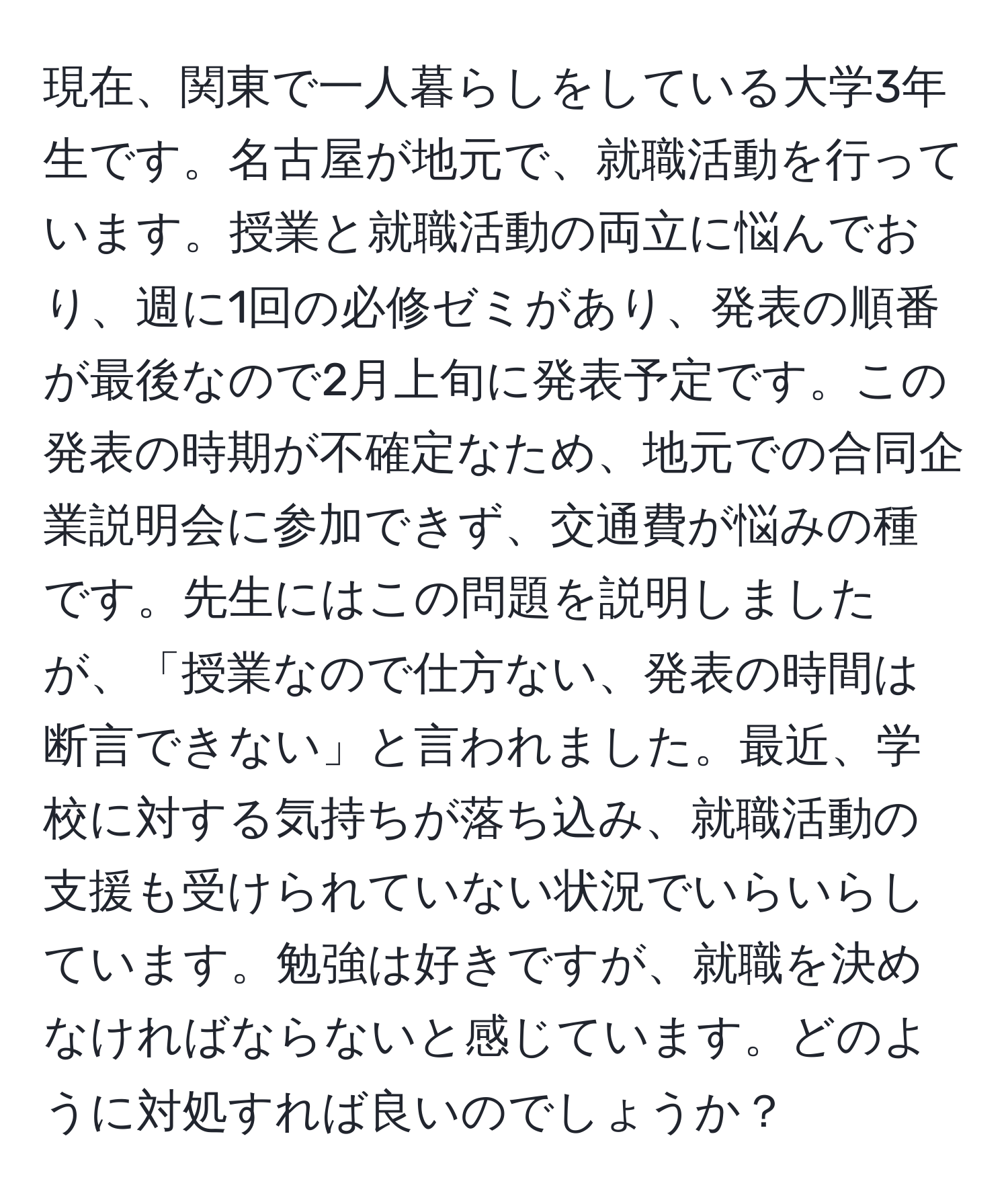 現在、関東で一人暮らしをしている大学3年生です。名古屋が地元で、就職活動を行っています。授業と就職活動の両立に悩んでおり、週に1回の必修ゼミがあり、発表の順番が最後なので2月上旬に発表予定です。この発表の時期が不確定なため、地元での合同企業説明会に参加できず、交通費が悩みの種です。先生にはこの問題を説明しましたが、「授業なので仕方ない、発表の時間は断言できない」と言われました。最近、学校に対する気持ちが落ち込み、就職活動の支援も受けられていない状況でいらいらしています。勉強は好きですが、就職を決めなければならないと感じています。どのように対処すれば良いのでしょうか？