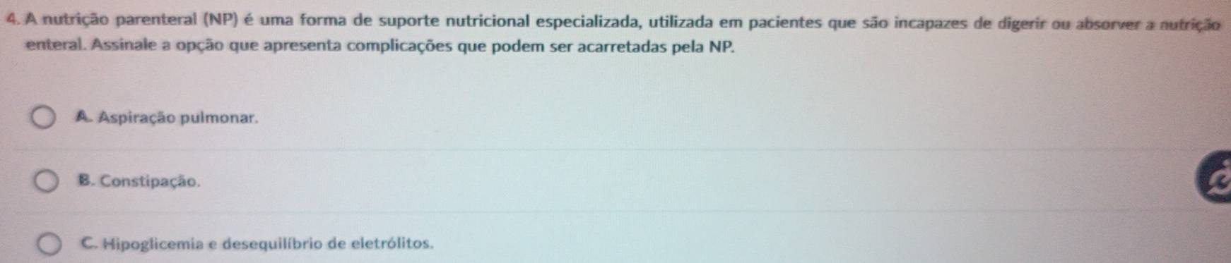 A nutrição parenteral (NP) é uma forma de suporte nutricional especializada, utilizada em pacientes que são incapazes de digerir ou absorver a nutrição
enteral. Assinale a opção que apresenta complicações que podem ser acarretadas pela NP.
A. Aspiração pulmonar.
B. Constipação.
C. Hipoglicemia e desequilíbrio de eletrólitos.