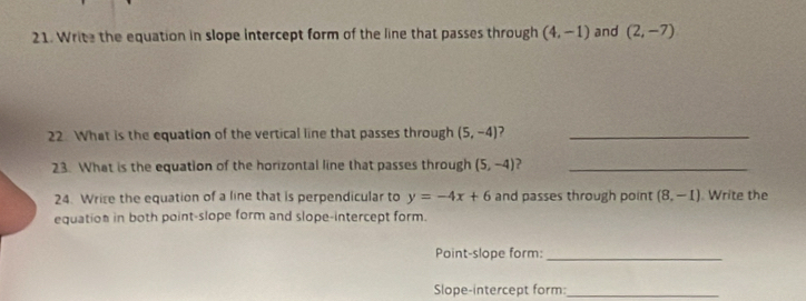 Write the equation in slope intercept form of the line that passes through (4,-1) and (2,-7)
22. What is the equation of the vertical line that passes through (5,-4) ?_ 
23. What is the equation of the horizontal line that passes through (5,-4) ?_ 
24. Wrize the equation of a line that is perpendicular to y=-4x+6 and passes through point (8,-1) Write the 
equation in both point-slope form and slope-intercept form. 
Point-slope form:_ 
Slope-intercept form:_