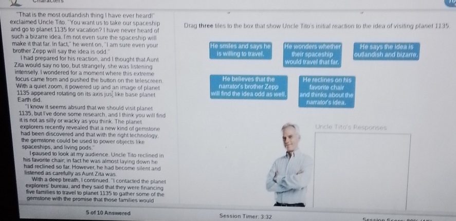 "That is the most outlandish thing I have ever heard!"
exclaimed Uncle Tito. "You want us to take our spaceship Drag three tiles to the box that show Uncle Tito's initial reaction to the idea of visiting planet 1135
and go to planet 1135 for vacation? I have never heard of
such a bizarre idea. I'm not even sure the spaceship will
make it that far. In fact," he went on, "I am sure even your He smiles and says he He wonders whethe He says the idea is
brother Zepp will say the idea is odd." is willing to travel. their spaceship outlandish and bizarre
I had prepared for his reaction, and I thought that Aunt
Zita would say no too, but strangely, she was listening would travel that far.
intensely. I wondered for a moment where this extreme He believes that the He reclines on his
focus came from and pushed the button on the telescreen. narrator's brother Zepp favorite chair
With a quiet zoom, it powered up and an image of plane will find the idea odd as well. and thinks about the
1135 appeared rotating on its axis jus, like base planet
Earth did. narrator's idea.
"I know it seems absurd that we should visit plane
1135, but I've done some research, and I think you will find
it is not as silly or wacky as you think. The planet Uncle Tito's Responses
explorers recently revealed that a new kind of gemstone
had been discovered and that with the right technology.
the gemstone could be used to power objects like 
spaceships, and living pods.'
I paused to look at my audience. Uncle Tito reclined in
his favorite chair; in fact he was almost laying down he
had reclined so far. However, he had become silent and
listened as carefully as Aunt Zita was
With a deep breath, I continued. "I contacted the planet
explorers' bureau, and they said that they were financing
five families to travel to planet 1135 to gather some of the
gemstone with the promise that those families would
5 of 10 Answered Session Timer: 3:32