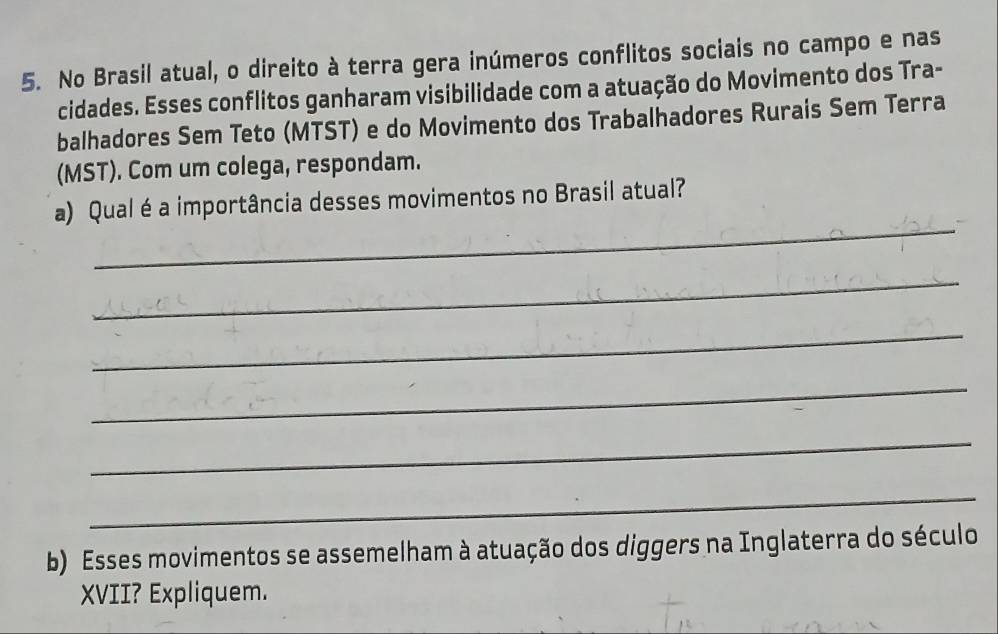 No Brasil atual, o direito à terra gera inúmeros conflitos sociais no campo e nas 
cidades. Esses conflitos ganharam visibilidade com a atuação do Movimento dos Tra- 
balhadores Sem Teto (MTST) e do Movimento dos Trabalhadores Rurais Sem Terra 
(MST). Com um colega, respondam. 
_ 
a) Qual éa importância desses movimentos no Brasil atual? 
_ 
_ 
_ 
_ 
_ 
b) Esses movimentos se assemelham à atuação dos diggers na Inglaterra do século 
XVII? Expliquem.