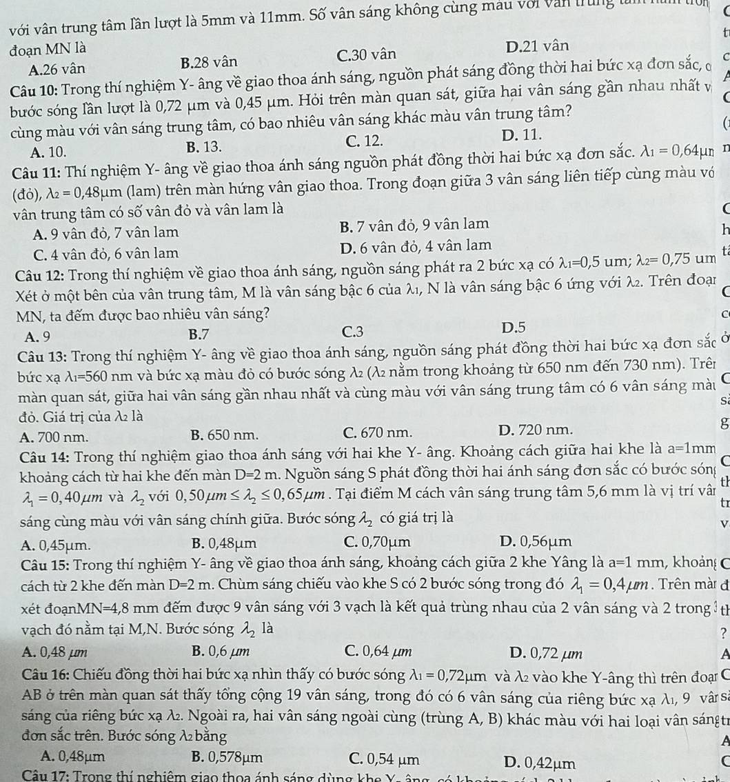 với vân trung tâm lần lượt là 5mm và 11mm. Số vân sáng không cùng màu với văn trung là
đoạn MN là D.21 vân
A.26 vân B.28 vân C.30 vân
Câu 10: Trong thí nghiệm Y- âng về giao thoa ánh sáng, nguồn phát sáng đồng thời hai bức xạ đơn sắc, ở C
(
bước sóng lần lượt là 0,72 μm và 0,45 μm. Hỏi trên màn quan sát, giữa hai vân sáng gần nhau nhất và
cùng màu với vân sáng trung tâm, có bao nhiêu vân sáng khác màu vân trung tâm?
(1
A. 10. B. 13.
C. 12. D. 11.
Câu 11: Thí nghiệm Y- âng về giao thoa ánh sáng nguồn phát đồng thời hai bức xạ đơn sắc. lambda _1=0,64mu n n
(đỏ), lambda _2=0,48mu m (lam) trên màn hứng vân giao thoa. Trong đoạn giữa 3 vân sáng liên tiếp cùng màu vớ
vân trung tâm có số vân đỏ và vân lam là
(
A. 9 vân đỏ, 7 vân lam B. 7 vân đỏ, 9 vân lam
h
C. 4 vân đỏ, 6 vân lam D. 6 vân đỏ, 4 vân lam
Câu 12: Trong thí nghiệm về giao thoa ánh sáng, nguồn sáng phát ra 2 bức xạ có lambda _1=0,5 um: lambda _2=0,75um tá
Xét ở một bên của vân trung tâm, M là vân sáng bậc 6 của λ₁, N là vân sáng bậc 6 ứng với λ2. Trên đoại
C
MN, ta đếm được bao nhiêu vân sáng?
C
A. 9 B.7 C.3
D.5
Câu 13: Trong thí nghiệm Y- âng về giao thoa ánh sáng, nguồn sáng phát đồng thời hai bức xạ đơn sắc
bức xạ lambda _1=560nm và bức xạ màu đỏ có bước sóng λ (λ₂ nằm trong khoảng từ 650 nm đến 730 nm). Trên
màn quan sát, giữa hai vân sáng gần nhau nhất và cùng màu với vân sáng trung tâm có 6 vân sáng màu
S
đỏ. Giá trị của λ là
A. 700 nm. B. 650 nm. C. 670 nm. D. 720 nm.
g
Câu 14: Trong thí nghiệm giao thoa ánh sáng với hai khe Y- âng. Khoảng cách giữa hai khe là a=1mm
khoảng cách từ hai khe đến màn D=2m 1. Nguồn sáng S phát đồng thời hai ánh sáng đơn sắc có bước sóng C
lambda _1=0,40mu m và lambda _2 với 0,50mu m≤ lambda _2≤ 0,65mu m. Tại điểm M cách vân sáng trung tâm 5,6 mm là vị trí vân th
tr
sáng cùng màu với vân sáng chính giữa. Bước sóng lambda _2 có giá trị là
V
A. 0,45μm. B. 0,48µm C. 0,70μm D. 0,56μm
Câu 15: Trong thí nghiệm Y- âng về giao thoa ánh sáng, khoảng cách giữa 2 khe Yâng là a=1mm , khoảng C
cách từ 2 khe đến màn D=2m 1. Chùm sáng chiếu vào khe S có 2 bước sóng trong đó lambda _1=0,4mu m. Trên mài đ
xét đoạnMN V=4,8mm 1 đếm được 9 vân sáng với 3 vạch là kết quả trùng nhau của 2 vân sáng và 2 trong 3th
vạch đó nằm tại M,N. Bước sóng lambda _2 là
?
A. 0,48 μm B. 0,6 μm C. 0,64 µm D. 0,72 μm A
Câu 16: Chiếu đồng thời hai bức xạ nhìn thấy có bước sóng lambda _1=0,72mu m và λ vào khe Y-âng thì trên đoại C
AB ở trên màn quan sát thấy tổng cộng 19 vân sáng, trong đó có 6 vân sáng của riêng bức xạ λι, 9 vâ sà
sáng của riêng bức xạ λ. Ngoài ra, hai vân sáng ngoài cùng (trùng A, B) khác màu với hai loại vân sángtr
đơn sắc trên. Bước sóng λ bằng
A
A. 0,48μm B. 0,578µm C. 0,54 μm D. 0,42μm C
Câu 17: Trong thí nghiêm giao thoa ánh sáng dùng khe Y .