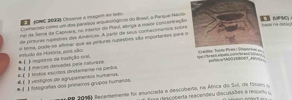 (ONC 2022) Observe a imagem ao lado.
(UFSC)
Conhecido como um dos paralsos arqueológicos do Brasil, o Parque Nacio-
se na dataçã
nai da Serra da Capivara, no Interior do Piauí, abriga a maior concentração
de pinturas rupestres das Américas. A partir de seus conhecimentos sobre
o tema, pode-se afirmar que as pinturas rupestres são importantes para 
estudo da História, pois são:
a. ( ) registros da tradição oral.
tps://brasil.elpais.com/brasil/20140
politica/1400268067_495159
b. ( ) marcas deixadas pela natureza.
c. ( )textos escritos diretamente na pedra.
d. ( ) vestígios de agrupamentos humanos.
e. ( ) fotografias dos primeiros grupos humanos.
EP 2016) Recentemente foi anunciada a descoberta, na África do Sul, de fósseis de
Essa descoberta reacendeu discussões a respeito