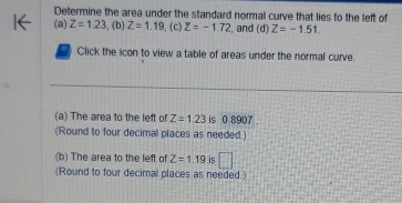 Determine the area under the standard normal curve that lies to the left of 
(a) Z=1.23 , (b) Z=1.19 ,(c) Z=-1.72 , and (d) Z=-1.51. 
Click the icon to view a table of areas under the normal curve. 
(a) The area to the left of Z=1.23 is 0 8907. 
(Round to four decimal places as needed.) 
(b) The area to the left of Z=1.19 is □ 
(Round to four decimal places as needed.)