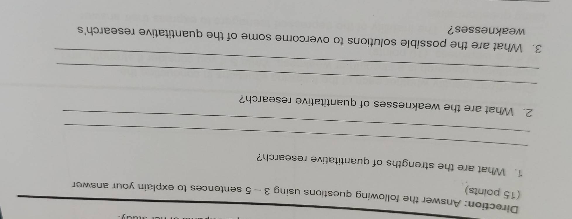 Direction: Answer the following questions using 3 - 5 sentences to explain your answer 
(15 points) 
1. What are the strengths of quantitative research? 
_ 
_ 
2. What are the weaknesses of quantitative research? 
_ 
_ 
3. What are the possible solutions to overcome some of the quantitative research's 
weaknesses?