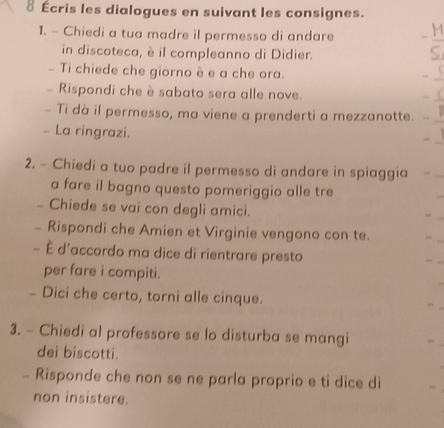 8 Écris les dialogues en suivant les consignes. 
1. - Chiedi a tua madre il permesso di andare 
in discoteca, è il compleanno di Didier.
- M/S 
- Ti chiede che giorno è e a che ora. -_ 5
- Rispondi che è sabato sera alle nove. 
( 
- Ti dà il permesso, ma viene a prenderti a mezzanotte. 
- La ringrazi. 
2. - Chiedi a tuo padre il permesso di andare in spiaggia 
a fare il bagno questo pomeriggio alle tre 
- Chiede se vai con degli amici. 
= 
- Rispondi che Amien et Virginie vengono con te. 
= 
- È d'accordo ma dice di rientrare presto 
= 
per fare i compiti. 
- Dici che certo, torni alle cinque. 
3. - Chiedi al professore se lo disturba se mangi 
dei biscotti. 
π Risponde che non se ne parla proprio e ti dice di 
non insistere.