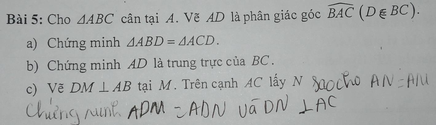 Cho △ ABC cân tại A. Vẽ AD là phân giác góc widehat BAC(D∈ BC). 
a) Chứng minh △ ABD=△ ACD. 
b) Chứng minh AD là trung trực của BC. 
c) Vẽ DM⊥ AB tại M. Trên cạnh AC lấy N