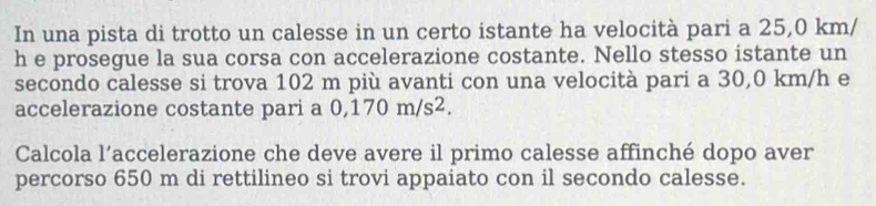 In una pista di trotto un calesse in un certo istante ha velocità pari a 25,0 km/
h e prosegue la sua corsa con accelerazione costante. Nello stesso istante un 
secondo calesse si trova 102 m più avanti con una velocità pari a 30,0 km/h e 
accelerazione costante pari a 0,170m/s^2. 
Calcola l’accelerazione che deve avere il primo calesse affinché dopo aver 
percorso 650 m di rettilineo si trovi appaiato con il secondo calesse.