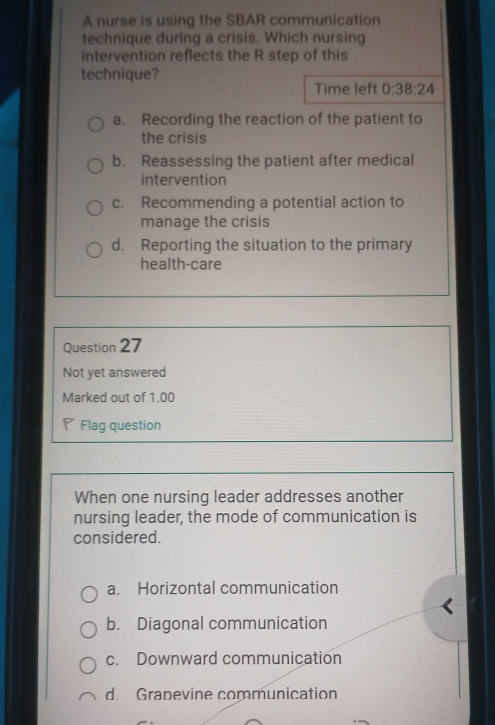 A nurse is using the SBAR communication
technique during a crisis. Which nursing
intervention reflects the R step of this
technique?
Time left 0:38:24
a. Recording the reaction of the patient to
the crisis
b. Reassessing the patient after medical
intervention
c. Recommending a potential action to
manage the crisis
d. Reporting the situation to the primary
health-care
Question 27
Not yet answered
Marked out of 1.00
Flag question
When one nursing leader addresses another
nursing leader, the mode of communication is
considered.
a. Horizontal communication
b. Diagonal communication
c. Downward communication
d. Grapevine communication