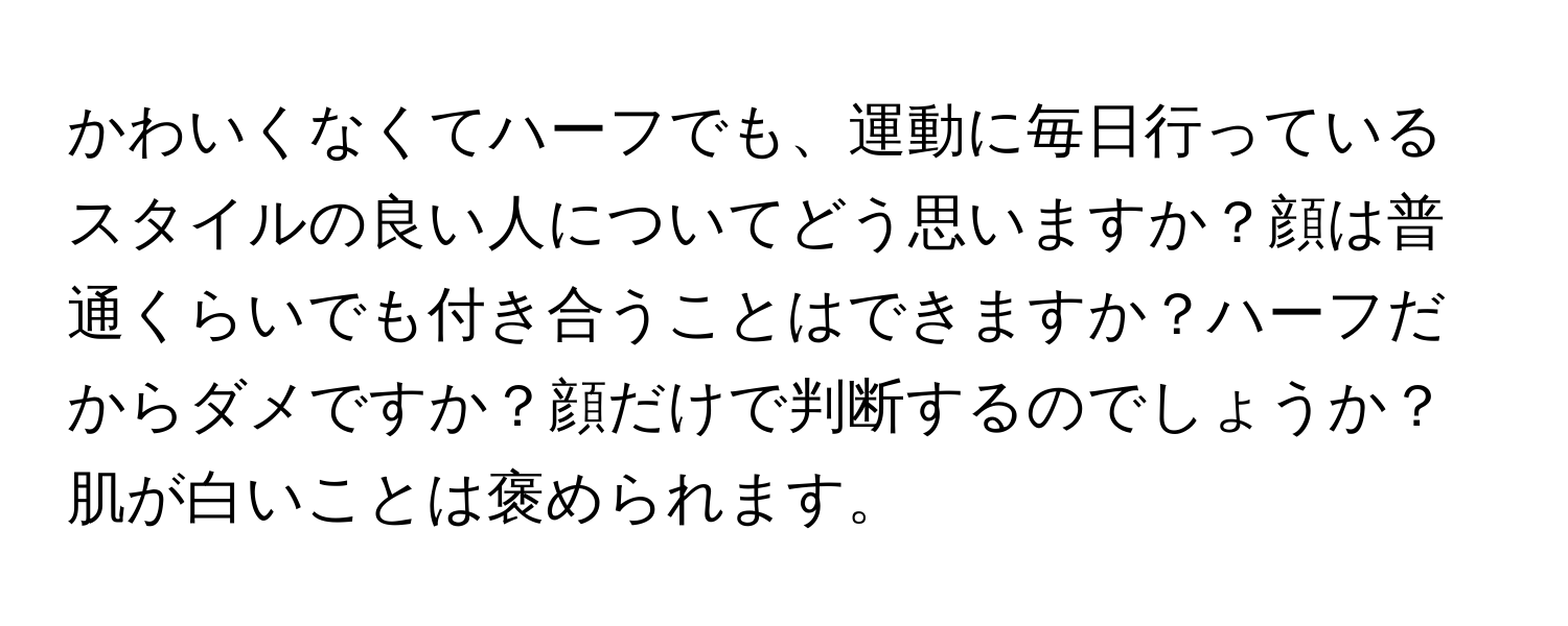 かわいくなくてハーフでも、運動に毎日行っているスタイルの良い人についてどう思いますか？顔は普通くらいでも付き合うことはできますか？ハーフだからダメですか？顔だけで判断するのでしょうか？肌が白いことは褒められます。